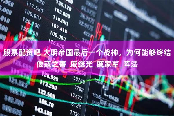 股票配资吧 大明帝国最后一个战神，为何能够终结倭寇之害_戚继光_戚家军_阵法