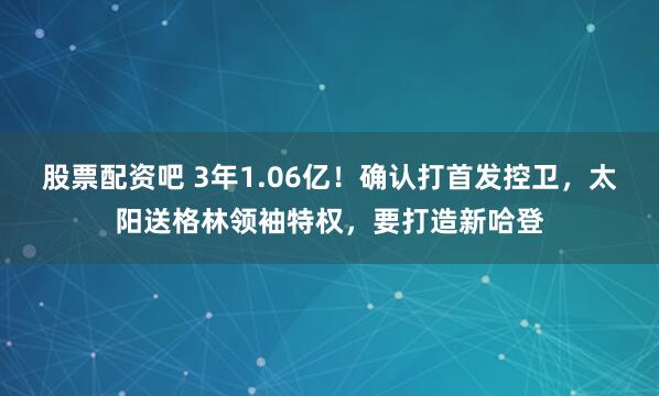 股票配资吧 3年1.06亿！确认打首发控卫，太阳送格林领袖特权，要打造新哈登