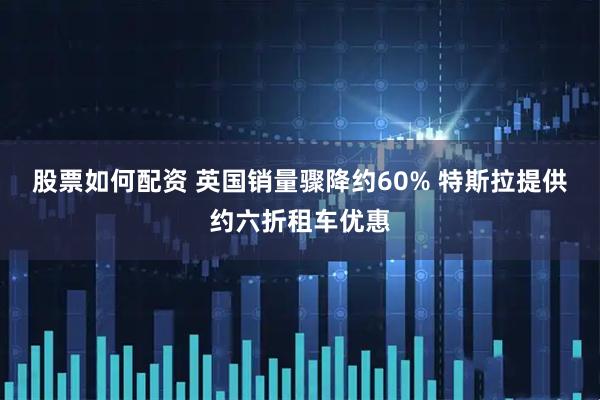 股票如何配资 英国销量骤降约60% 特斯拉提供约六折租车优惠