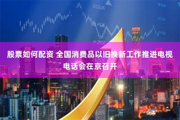 股票如何配资 全国消费品以旧换新工作推进电视电话会在京召开