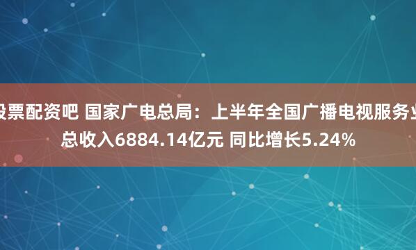 股票配资吧 国家广电总局：上半年全国广播电视服务业总收入6884.14亿元 同比增长5.24%