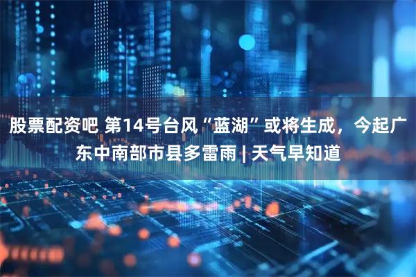 股票配资吧 第14号台风“蓝湖”或将生成，今起广东中南部市县多雷雨 | 天气早知道