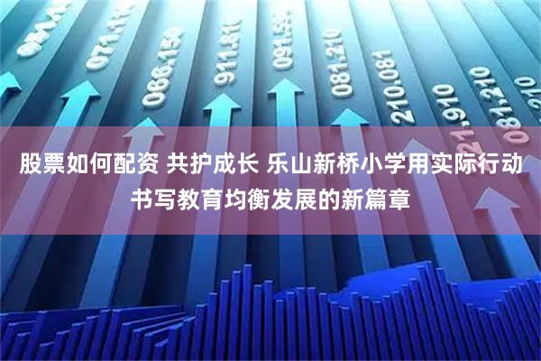 股票如何配资 共护成长 乐山新桥小学用实际行动书写教育均衡发展的新篇章