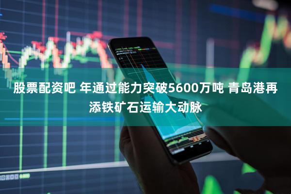 股票配资吧 年通过能力突破5600万吨 青岛港再添铁矿石运输大动脉