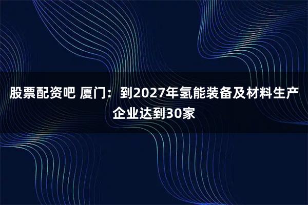 股票配资吧 厦门：到2027年氢能装备及材料生产企业达到30家