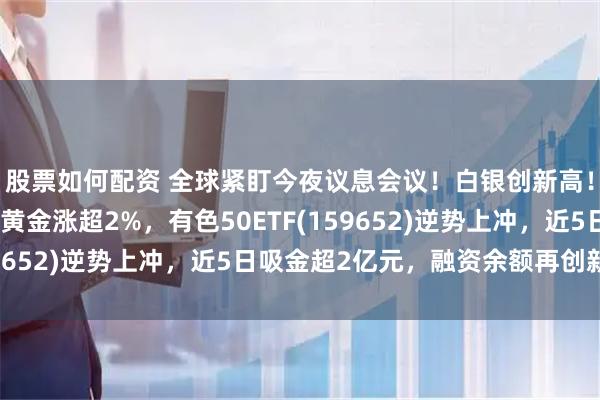 股票如何配资 全球紧盯今夜议息会议!白银创新高!紫金矿业翻红,中金黄金涨超2%,有色50ETF(159652)逆势上冲,近5日吸金超2亿元,融资余额再创新高!
