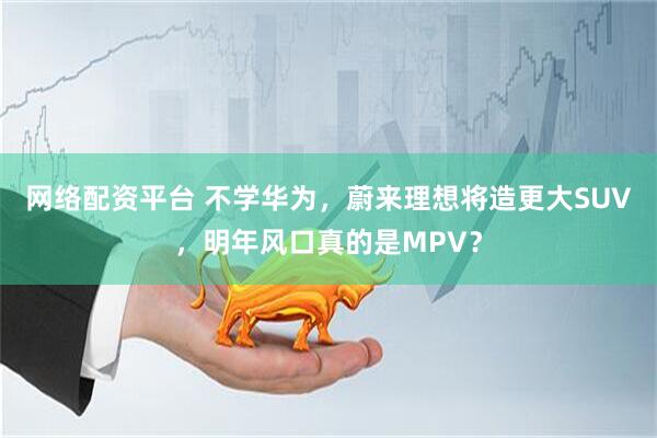 网络配资平台 不学华为，蔚来理想将造更大SUV，明年风口真的是MPV？