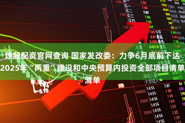 炒股配资官网查询 国家发改委：力争6月底前下达2025年“两重”建设和中央预算内投资全部项目清单