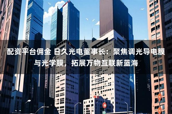 配资平台佣金 日久光电董事长：聚焦调光导电膜与光学膜，拓展万物互联新蓝海