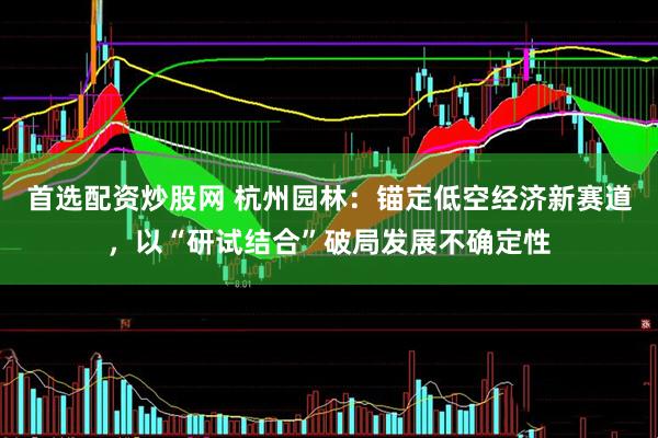 首选配资炒股网 杭州园林：锚定低空经济新赛道，以“研试结合”破局发展不确定性