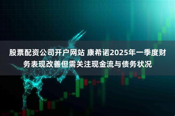 股票配资公司开户网站 康希诺2025年一季度财务表现改善但需关注现金流与债务状况