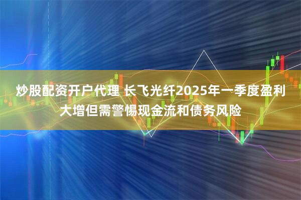 炒股配资开户代理 长飞光纤2025年一季度盈利大增但需警惕现金流和债务风险