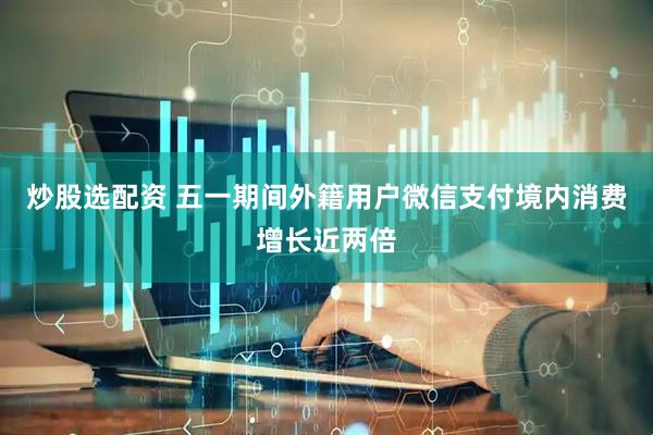 炒股选配资 五一期间外籍用户微信支付境内消费增长近两倍