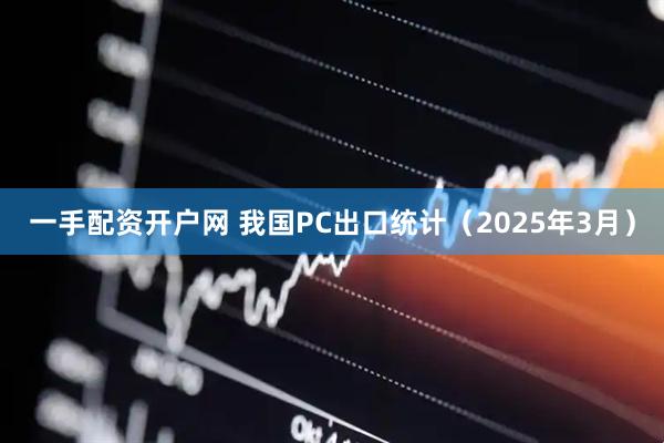 一手配资开户网 我国PC出口统计（2025年3月）