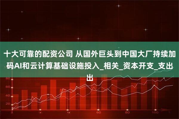 十大可靠的配资公司 从国外巨头到中国大厂持续加码AI和云计算基础设施投入_相关_资本开支_支出