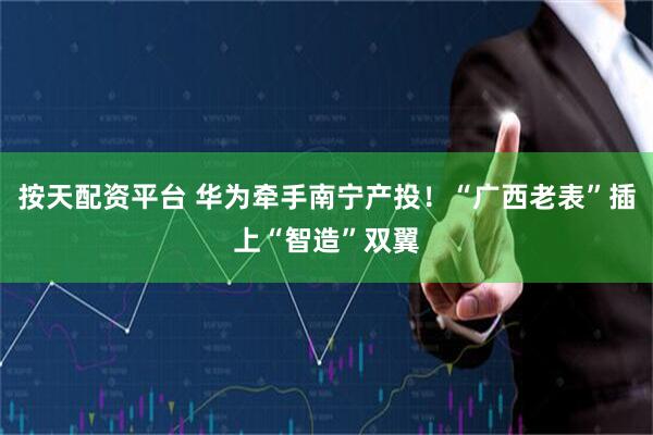 按天配资平台 华为牵手南宁产投！“广西老表”插上“智造”双翼