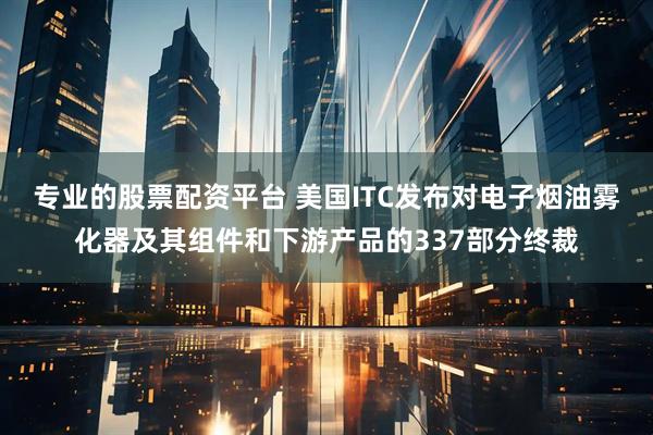 专业的股票配资平台 美国ITC发布对电子烟油雾化器及其组件和下游产品的337部分终裁