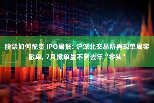 股票如何配资 IPO周报: 沪深北交易所再现单周零撤单, 7月撤单量不到去年“零头”