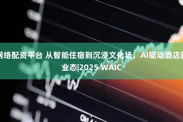 网络配资平台 从智能住宿到沉浸文化场，AI驱动酒店新业态|2025 WAIC