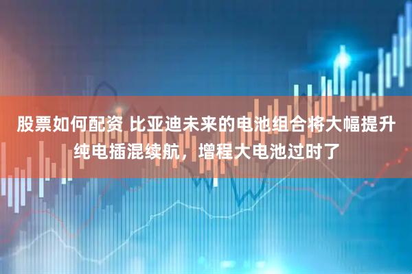 股票如何配资 比亚迪未来的电池组合将大幅提升纯电插混续航，增程大电池过时了