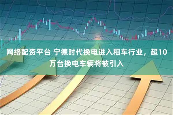 网络配资平台 宁德时代换电进入租车行业，超10万台换电车辆将被引入