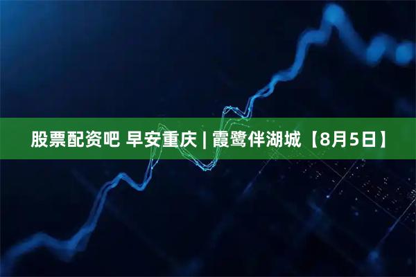股票配资吧 早安重庆 | 霞鹭伴湖城【8月5日】