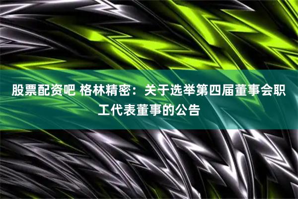 股票配资吧 格林精密：关于选举第四届董事会职工代表董事的公告
