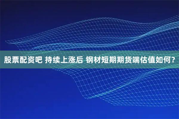 股票配资吧 持续上涨后 钢材短期期货端估值如何？