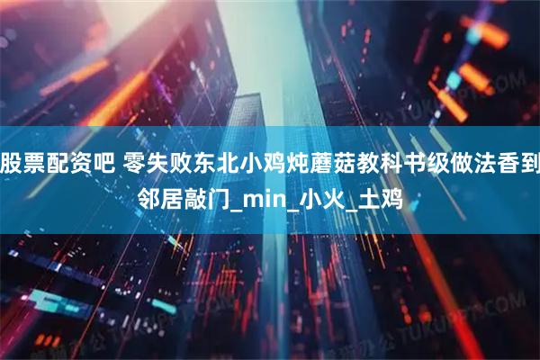 股票配资吧 零失败东北小鸡炖蘑菇教科书级做法香到邻居敲门_min_小火_土鸡