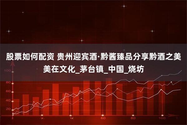 股票如何配资 贵州迎宾酒·黔酱臻品分享黔酒之美美在文化_茅台镇_中国_烧坊