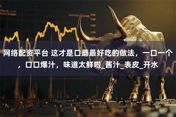 网络配资平台 这才是口蘑最好吃的做法，一口一个，口口爆汁，味道太鲜啦_酱汁_表皮_开水