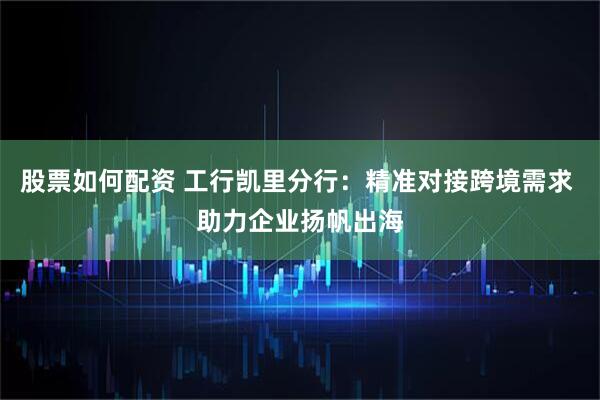 股票如何配资 工行凯里分行：精准对接跨境需求 助力企业扬帆出海
