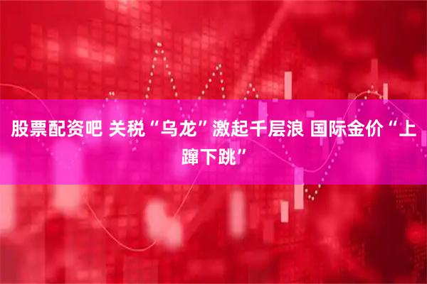股票配资吧 关税“乌龙”激起千层浪 国际金价“上蹿下跳”